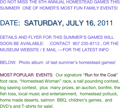 DO NOT MISS THE 6TH ANNUAL HOMESTEAD GAMES THIS SUMMER!  ONE OF HOMER’S MOST FUN FAMILY EVENTS!  

DATE:  SATURDAY, JULY 16, 2011

DETAILS AND FLYER FOR THIS SUMMER’S GAMES WILL SOON BE AVAILABLE:     CONTACT  907 235-8713 , OR THE MUSEUM WEBSITE / E MAIL ---FOR THE LATEST INFO

BELOW:  Photo album  of last summer’s homestead games!

MOST POPULAR  EVENTS:  Our signature “Run for the Coal” foot race, “Homestead Woman” race, a nail pounding contest, log sawing contest,  plus  many prizes, an auction, bonfire, the fish toss, local music and entertainment,  homestead potluck, home made deserts, salmon  BBQ, children’s games,  and DVD’s and T-shirts for sale!.   